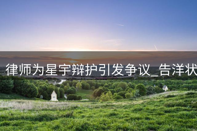 律师为星宇辩护引发争议 "告洋状"言论遭舆论炮轰